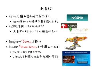 おまけ
●   Nginxと組み合わせてみては？
    ●
        Nginx単体でも結構な量を裁けます。
●   NoSQLを試してはいかが？
    ●
        大量データをさばくには相性が良い

●   Googleの「Dart」を待つ
●   Intelの「RiverTrail」を使用してみる
    ●
        FireFoxのアドオンです。
    ●
        OpenCLを利用した並列処理が可能
 