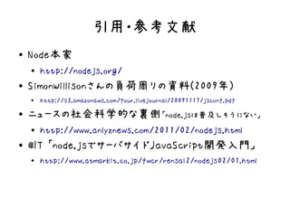 引用・参考文献
●   Node本家
    ●
        http://nodejs.org/
●   SimonWillisonさんの負荷周りの資料(2009年)
    ●   http://s3.amazonaws.com/four.livejournal/20091117/jsconf.pdf
●   ニュースの社会科学的な裏側「node.jsは普及しそうにない」
    ●
        http://www.anlyznews.com/2011/02/nodejs.html
●   @IT 「node.jsでサーバサイドJavaScript開発入門」
    ●
        http://www.atmarkit.co.jp/fwcr/rensai2/nodejs02/01.html
 