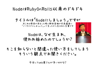 NodeはRubyOnRails以来のドキドキ

  タイトルは「Nodeにしましょう」ですが
     ※これは発表が決まった時に野田首相が代表選後に
    「ノーサイドにしましょう」って言ったから生まれた言葉です


     Nodeは、なぜ生まれ、
    使われ始めたのでしょうか？
そこを知らないと間違った使い方をしてしまう
   そういう観点でお聞きください。
       今日ってWeb屋さんが多いのかな？
 