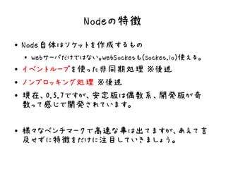 Nodeの特徴
●   Node自体はソケットを作成するもの
    ●
        Webサーバだけではない。WebSocketも(socket.io)使える。
●   イベントループを使った非同期処理 ※後述
●   ノンブロッキング処理 ※後述
●   現在、0.5.7ですが、安定版は偶数系、開発版が奇
    数って感じで開発されています。

●   様々なベンチマークで高速な事は出てますが、あえて言
    及せずに特徴をだけに注目していきましょう。
 