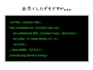 出尽くしたデモですが。。。

var http = require('http');
http.createServer( function (req, res) {
   res.writeHead(200, {'Content-Type': 'text/html'});
   res.write('<h1>Hello World</h1>n');
　 res.end();
}).listen(8080, "127.0.0.1");
console.log('Server running');
 