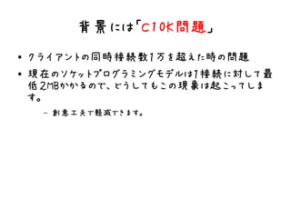 背景には「C10K問題」
●   クライアントの同時接続数１万を超えた時の問題
●   現在のソケットプログラミングモデルは１接続に対して最
    低２MBかかるので、どうしてもこの現象は起こってしま
    す。
     –   創意工夫で軽減できます。
 