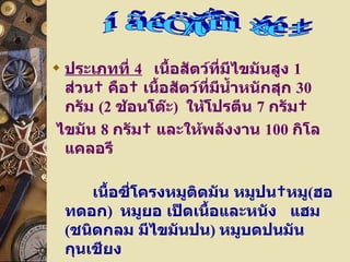 ประเภทที่  4     เนื้อสัตว์ที่มีไขมันสูง  1   ส่วน    คือ    เนื้อสัตว์ที่มีน้ำหนักสุก  30   กรัม  ( 2   ช้อนโต๊ะ )    ให้โปรตีน  7   กรัม   ไขมัน  8   กรัม    และให้พลังงาน  100   กิโลแคลอรี  เนื้อซี่โครงหมูติดมัน หมูปน   หมู ( ฮอทดอก )  หมูยอ เป็ดเนื้อและหนัง  แฮม ( ชนิดกลม มีไขมันปน )  หมูบดปนมัน กุนเชียง  ไส้กรอกอิสาน  คอหมู 2  เบคอน  3  แผ่น ไก่แก่ เนื้อและหนัง หมวดเนื้อสัตว์ 