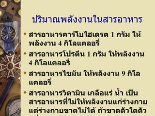 ปริมาณพลังงานในสารอาหาร สารอาหารคาร์โบไฮเดรต  1  กรัม ให้พลังงาน  4  กิโลแคลอรี่ สารอาหารโปรตีน  1  กรัม ให้พลังงาน  4  กิโลแคลอรี่ สารอาหารไขมัน ให้พลังงาน  9  กิโลแคลอรี่ สารอาหารวิตามิน เกลือแร่ น้ำ เป็นสารอาหารที่ไม่ให้พลังงานแก่ร่างกาย แต่ร่างกายขาดไม่ได้ ถ้าขาดตัวใดตัวหนึ่งก็จะทำให้เกิดโรคแก่ร่างกายได้ 