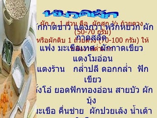 ผัก ก .  1   ส่วน คือ    ผักสุก  ½  ถ้วยตวง    ( 50-70   กรัม ) หรือผักดิบ  1   ถ้วยตวง  ( 70-100   กรัม )  ให้พลังงานต่ำมาก   หมวดผัก ผักกาดขาว   แตงกวา   พริกหยวก ผักกาดสลัด   แฟง   มะเขือเทศ  ผักกาดเขียว   แตงโมอ่อน แตงร้าน  กล่ำปลี   ดอกกล่ำ    ฟักเขียว ตั้งโอ๋   ยอดฟักทองอ่อน   สายบัว ผักบุ้ง   มะเขือ   คื่นช่าย  ผักปวยเล้ง   น้ำเต้า   ใบโหระพา 