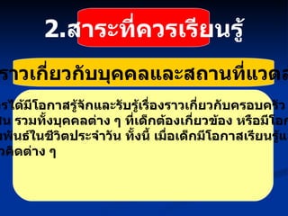 2.   เรื่องราวเกี่ยวกับบุคคลและสถานที่แวดล้อมเด็ก เด็กควรได้มีโอกาสรู้จักและรับรู้เรื่องราวเกี่ยวกับครอบครัว สถาน ศึกษา ชุมชน รวมทั้งบุคคลต่าง ๆ ที่เด็กต้องเกี่ยวข้อง หรือมีโอกาสใกล้ชิด และมีปฏิสัมพันธ์ในชีวิตประจำวัน ทั้งนี้ เมื่อเด็กมีโอกาสเรียนรู้แล้ว เด็ก ควรเกิดแนวคิดต่าง ๆ 2. สาระที่ควรเรียนรู้ 