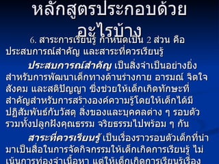 หลักสูตรประกอบด้วยอะไรบ้าง   6.   สาระการเรียนรู้ กำหนดเป็น  2  ส่วน คือ ประสบการณ์สำคัญ และสาระที่ควรเรียนรู้ ประสบการณ์สำคัญ  เป็นสิ่งจำเป็นอย่างยิ่งสำหรับการพัฒนาเด็กทางด้านร่างกาย อารมณ์ จิตใจ สังคม และสติปัญญา ซึ่งช่วยให้เด็กเกิดทักษะที่สำคัญสำหรับการสร้างองค์ความรู้โดยให้เด็กได้มีปฏิสัมพันธ์กับวัสดุ สิ่งของและบุคคลต่าง ๆ รอบตัว รวมทั้งปลูกฝังคุณธรรม จริยธรรมไปพร้อม ๆ กัน สาระที่ควรเรียนรู้  เป็นเรื่องราวรอบตัวเด็กที่นำมาเป็นสื่อในการจัดกิจกรรมให้เด็กเกิดการเรียนรู้ ไม่เน้นการท่องจำเนื้อหา แต่ให้เด็กเกิดการเรียนรู้เรื่องราวต่าง ๆ โดย ให้เรียนรู้ผ่านประสบการณ์สำคัญดังกล่าวข้างต้น 
