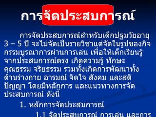 การจัดประสบการณ์ การจัดประสบการณ์สำหรับเด็กปฐมวัยอายุ  3 – 5   ปี จะไม่จัดเป็นรายวิชาแต่จัดในรูปของกิจกรรมบูรณาการผ่านการเล่น เพื่อให้เด็กเรียนรู้จากประสบการณ์ตรง เกิดความรู้ ทักษะ คุณธรรม จริยธรรม รวมทั้งเกิดการพัฒนาทั้งด้านร่างกาย อารมณ์ จิตใจ สังคม และสติปัญญา โดยมีหลักการ และแนวทางการจัดประสบการณ์ ดังนี้ 1.   หลักการจัดประสบการณ์ 1.1   จัดประสบการณ์ การเล่น และการเรียนรู้เพื่อพัฒนาเด็กโดยองค์รวม อย่างต่อเนื่อง 1.2  เน้นเด็กเป็นสำคัญ สนองความต้องการ ความสนใจ  