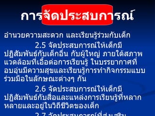 การจัดประสบการณ์ อำนวยความสะดวก และเรียนรู้ร่วมกับเด็ก 2.5  จัดประสบการณ์ให้เด็กมีปฏิสัมพันธ์กับเด็กอื่น กับผู้ใหญ่ ภายใต้สภาพแวดล้อมที่เอื้อต่อการเรียนรู้ ในบรรยากาศที่อบอุ่นมีความสุขและเรียนรู้การทำกิจกรรมแบบร่วมมือในลักษณะต่างๆ กัน 2.6  จัดประสบการณ์ให้เด็กมีปฏิสัมพันธ์กับสื่อและแหล่งการเรียนรู้ที่หลากหลายและอยู่ในวิถีชีวิตของเด็ก 2.7  จัดประสบการณ์ที่ส่งเสริมลักษณะนิสัยที่ดีและทักษะการใช้ชีวิตประจำวันตลอดจนสอดแทรกคุณธรรมจริยธรรมให้เป็นส่วนหนึ่งของการจัดประสบการณ์การเรียนรู้อย่างต่อเนื่อง 
