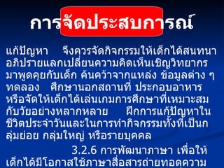 การจัดประสบการณ์ แก้ปัญหา  จึงควรจัดกิจกรรมให้เด็กได้สนทนาอภิปรายแลกเปลี่ยนความคิดเห็นเชิญวิทยากรมาพูดคุยกับเด็ก ค้นคว้าจากแหล่ง ข้อมูลต่าง ๆ ทดลอง  ศึกษานอกสถานที่ ประกอบอาหาร หรือจัดให้เด็กได้เล่นเกมการศึกษาที่เหมาะสมกับวัยอย่างหลากหลาย  ฝึกการแก้ปัญหาในชีวิตประจำวันและในการทำกิจกรรมทั้งที่เป็นกลุ่มย่อย กลุ่มใหญ่ หรือรายบุคคล   3.2.6  การพัฒนาภาษา เพื่อให้เด็กได้มีโอกาสใช้ภาษาสื่อสารถ่ายทอดความรู้สึก ความนึกคิด ความรู้ความเข้าใจในสิ่งต่าง ๆ ที่เด็กมีประสบการณ์ จึงควรจัดกิจกรรมทางภาษาให้มีความหลากหลายในสภาพแวดล้อมที่เอื้อต่อการเรียนรู้  มุ่งปลูกฝังให้เด็กรักการอ่าน และ 