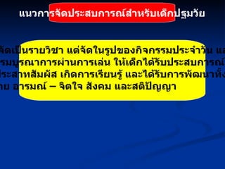แนวการจัดประสบการณ์สำหรับเด็กปฐมวัย ไม่จัดเป็นรายวิชา แต่จัดในรูปของกิจกรรมประจำวัน และ กิจกรรมบูรณาการผ่านการเล่น ให้เด็กได้รับประสบการณ์ตรงโดย ผ่านประสาทสัมผัส เกิดการเรียนรู้ และได้รับการพัฒนาทั้งด้าน ร่างกาย อารมณ์  –  จิตใจ สังคม และสติปัญญา 