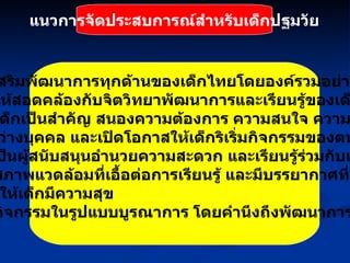 แนวการจัดประสบการณ์สำหรับเด็กปฐมวัย 1.  ส่งเสริมพัฒนาการทุกด้านของเด็กไทยโดยองค์รวมอย่างต่อเนื่อง 2.  จัดให้สอดคล้องกับจิตวิทยาพัฒนาการและเรียนรู้ของเด็ก 3.   ยึดเด็กเป็นสำคัญ สนองความต้องการ ความสนใจ ความแตกต่าง ระหว่างบุคคล และเปิดโอกาสให้เด็กริเริ่มกิจกรรมของตนเองโดย ครูเป็นผู้สนับสนุนอำนวยความสะดวก และเรียนรู้ร่วมกับเด็ก 4.   จัดสภาพแวดล้อมที่เอื้อต่อการเรียนรู้ และมีบรรยากาศที่อบอุ่น เพื่อให้เด็กมีความสุข 5.   จัดกิจกรรมในรูปแบบบูรณาการ โดยคำนึงถึงพัฒนาการทุกด้าน 