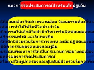 แนวการจัดประสบการณ์สำหรับเด็กปฐมวัย 11.  จัดให้สอดคล้องกับสภาพแวดล้อม วัฒนธรรมท้องถิ่น และ เอื้อต่อการนำไปใช้ในชีวิตประจำวัน 12.   จัดกิจกรรมให้เด็กมีจิตสำนึกในการรับผิดชอบต่อตนเอง ต่อส่วน รวม รักธรรมชาติ และรักท้องถิ่น 13.   จัดให้เด็กมีส่วนร่วมในการวางแผน ลงมือปฏิบัติและบอกผลการ ปฏิบัติกิจกรรมของตนเองและผู้อื่น 14.   จัดประเมินพัฒนาการให้เป็นกระบวนการอย่างต่อเนื่อง และเป็น ส่วนหนึ่งของการจัดประสบการณ์ 15.   เปิดโอกาสให้ผู้ปกครองและชุมชนมีส่วนร่วมในการพัฒนาเด็ก 
