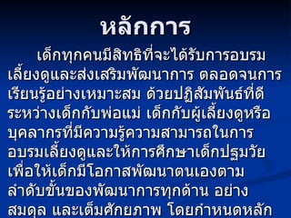 หลักการ เด็กทุกคนมีสิทธิที่จะได้รับการอบรมเลี้ยงดูและส่งเสริมพัฒนาการ ตลอดจนการเรียนรู้อย่างเหมาะสม ด้วยปฏิสัมพันธ์ที่ดีระหว่างเด็กกับพ่อแม่ เด็กกับผู้เลี้ยงดูหรือบุคลากรที่มีความรู้ความสามารถในการอบรมเลี้ยงดูและให้การศึกษาเด็กปฐมวัย เพื่อให้เด็กมีโอกาสพัฒนาตนเองตามลำดับขั้นของพัฒนาการทุกด้าน อย่างสมดุล และเต็มศักยภาพ โดยกำหนดหลักการ ดังนี้ 