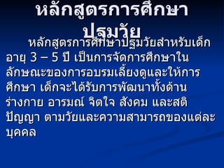 หลักสูตรการศึกษาปฐมวัย หลักสูตรการศึกษาปฐมวัยสำหรับเด็กอายุ  3 – 5  ปี เป็นการจัดการศึกษาในลักษณะของการอบรมเลี้ยงดูและให้การศึกษา เด็กจะได้รับการพัฒนาทั้งด้านร่างกาย อารมณ์ จิตใจ สังคม และสติปัญญา ตามวัยและความสามารถของแต่ละบุคคล 