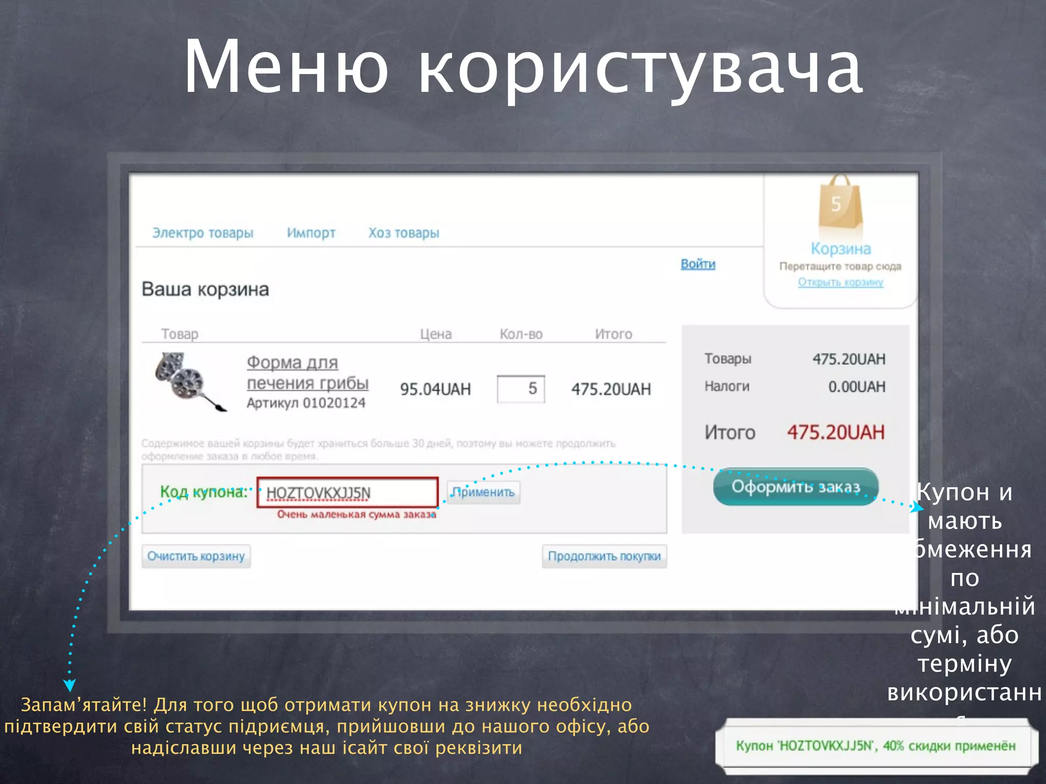 Меню користувача




                                                                       Купон и
                                                                        мають
                                                                     обмеження
                                                                          по
                                                                     мінімальній
                                                                      сумі, або
                                                                       терміну
  Запам’ятайте! Для того щоб отримати купон на знижку необхідно
                                                                    використанн
підтвердити свій статус підриємця, прийшовши до нашого офісу, або         я.
             надіславши через наш ісайт свої реквізити
 