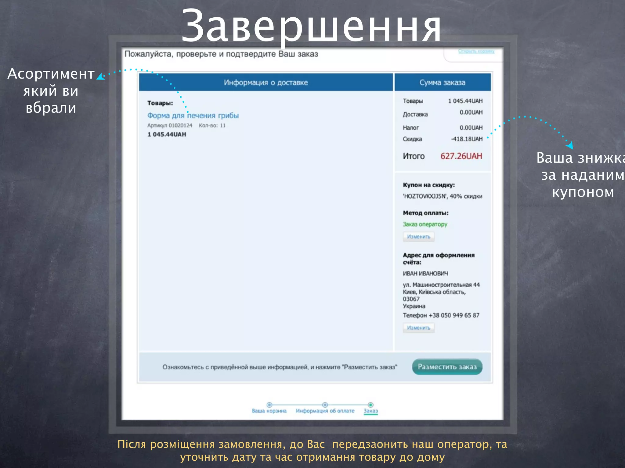 Завершення
Асортимент
  який ви
  вбрали


                                                                                 Ваша знижка
                                                                                  за наданим
                                                                                   купоном




             Після розміщення замовлення, до Вас передзаонить наш оператор, та
                        уточнить дату та час отримання товару до дому
 