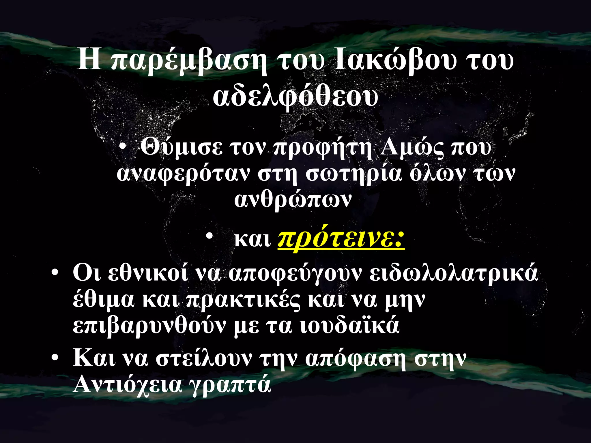 Η παρέμβαση του Ιακώβου του αδελφόθεου Θύμισε τον προφήτη Αμώς που αναφερόταν στη σωτηρία όλων των ανθρώπων  και  πρότεινε: Οι εθνικοί να αποφεύγουν ειδωλολατρικά έθιμα και πρακτικές και να μην επιβαρυνθούν με τα ιουδαϊκά  Και να στείλουν την απόφαση στην Αντιόχεια γραπτά 