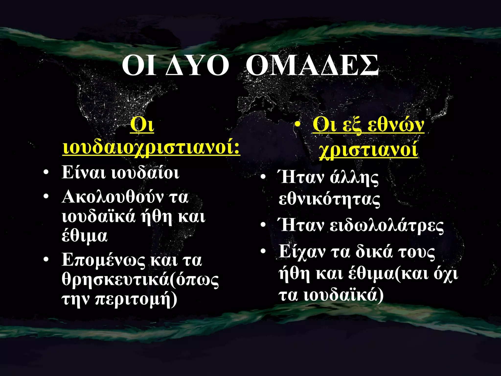ΟΙ ΔΥΟ  ΟΜΑΔΕΣ Οι ιουδαιοχριστιανοί: Είναι ιουδαίοι Ακολουθούν τα ιουδαϊκά ήθη και έθιμα Επομένως και τα θρησκευτικά(όπως την περιτομή) Οι εξ εθνών χριστιανοί Ήταν άλλης εθνικότητας Ήταν ειδωλολάτρες Είχαν τα δικά τους ήθη και έθιμα(και όχι τα ιουδαϊκά) 