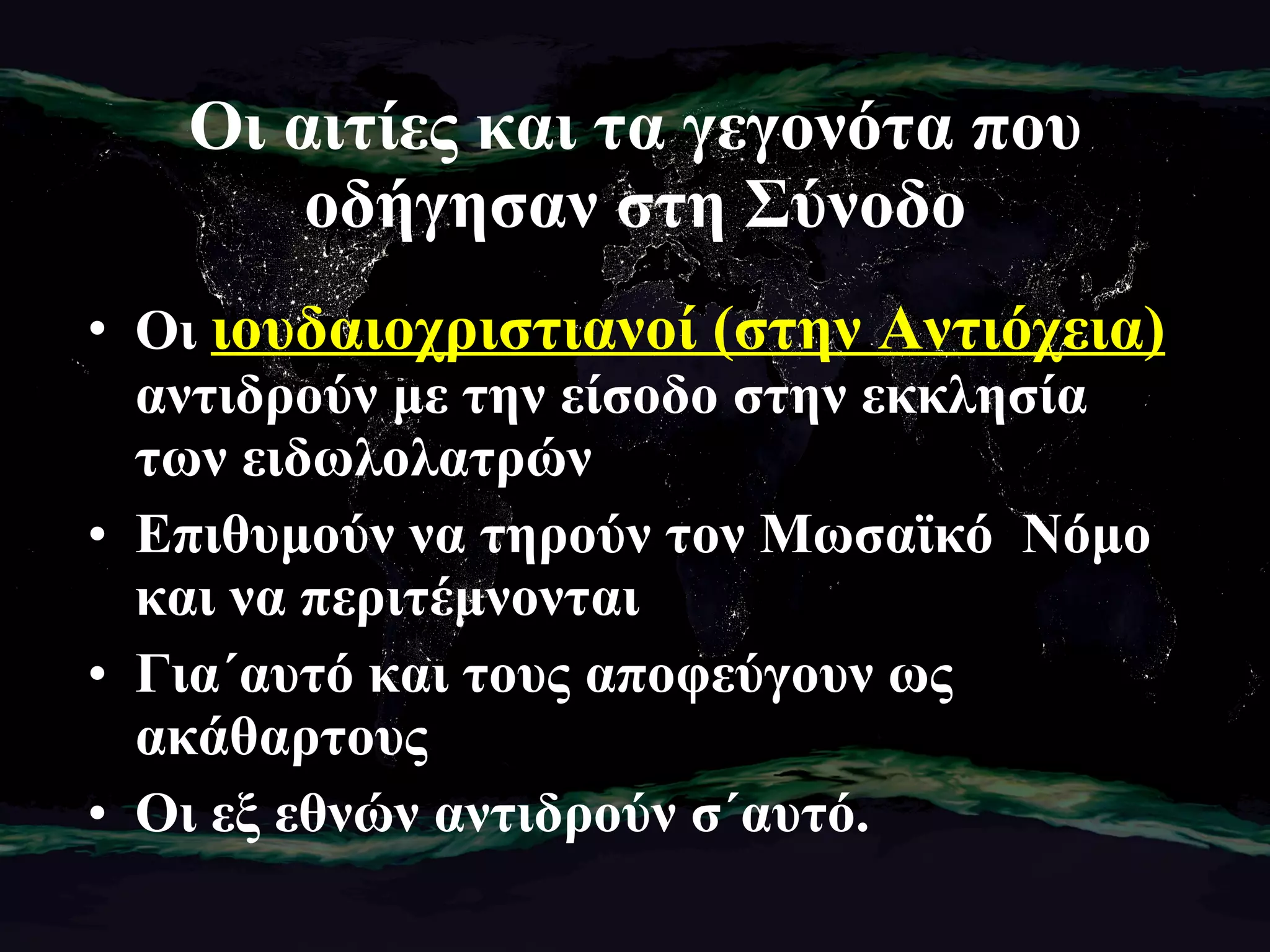 Οι αιτίες και τα γεγονότα που οδήγησαν στη Σύνοδο Οι ι Οι  ιουδαιοχριστιανοί (στην Αντιόχεια)  αντιδρούν με την είσοδο στην εκκλησία των ειδωλολατρών Επιθυμούν να τηρούν τον Μωσαϊκό  Νόμο και να περιτέμνονται Για΄αυτό και τους αποφεύγουν ως ακάθαρτους Οι εξ εθνών αντιδρούν σ΄αυτό. 