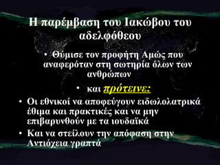 Η παρέμβαση του Ιακώβου του αδελφόθεου Θύμισε τον προφήτη Αμώς που αναφερόταν στη σωτηρία όλων των ανθρώπων  και  πρότεινε: Οι εθνικοί να αποφεύγουν ειδωλολατρικά έθιμα και πρακτικές και να μην επιβαρυνθούν με τα ιουδαϊκά  Και να στείλουν την απόφαση στην Αντιόχεια γραπτά 