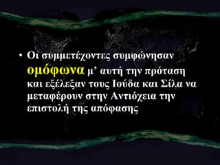 Οι συμμετέχοντες συμφώνησαν  ομόφωνα  μ’ αυτή την πρόταση και εξέλεξαν τους Ιούδα και Σίλα να μεταφέρουν στην Αντιόχεια την επιστολή της απόφασης 