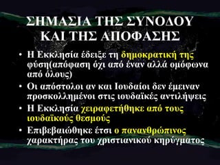 ΣΗΜΑΣΙΑ ΤΗΣ ΣΥΝΟΔΟΥ ΚΑΙ ΤΗΣ ΑΠΟΦΑΣΗΣ Η Εκκλησία έδειξε τη  δημοκρατική της  φύση(απόφαση όχι από έναν αλλά ομόφωνα από όλους) Οι απόστολοι αν και Ιουδαίοι δεν έμειναν προσκολλημένοι στις ιουδαϊκές αντιλήψεις Η Εκκλησία  χειραφετήθηκε από τους ιουδαϊκούς θεσμούς Επιβεβαιώθηκε έτσι  ο πανανθρώπινος  χαρακτήρας του χριστιανικού κηρύγματος 