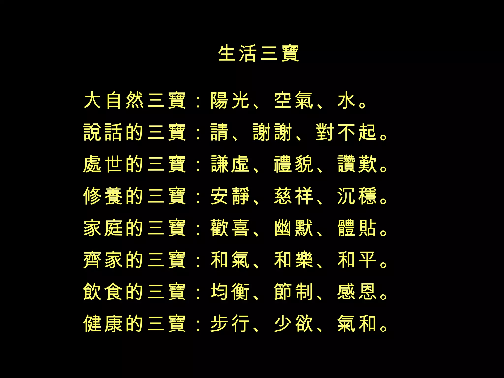 生活三寶 大自然三寶：陽光、空氣、水。 說話的三寶：請、謝謝、對不起。 處世的三寶：謙虛、禮貌、讚歎。 修養的三寶：安靜、慈祥、沉穩。 家庭的三寶：歡喜、幽默、體貼。 齊家的三寶：和氣、和樂、和平。 飲食的三寶：均衡、節制、感恩。 健康的三寶：步行、少欲、氣和。 