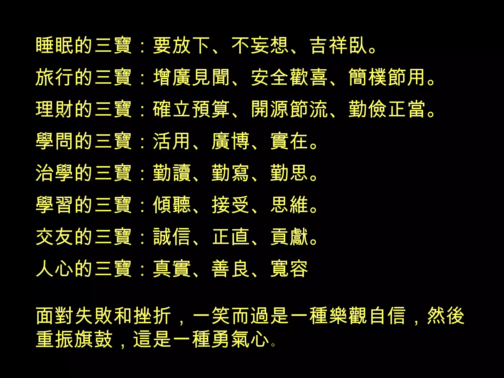 睡眠的三寶：要放下、不妄想、吉祥臥。 旅行的三寶：增廣見聞、安全歡喜、簡樸節用。 理財的三寶：確立預算、開源節流、勤儉正當。 學問的三寶：活用、廣博、實在。 治學的三寶：勤讀、勤寫、勤思。 學習的三寶：傾聽、接受、思維。 交友的三寶：誠信、正直、貢獻。 人心的三寶：真實、善良、寬容  面對失敗和挫折，一笑而過是一種樂觀自信，然後重振旗鼓，這是一 種勇氣心 。 