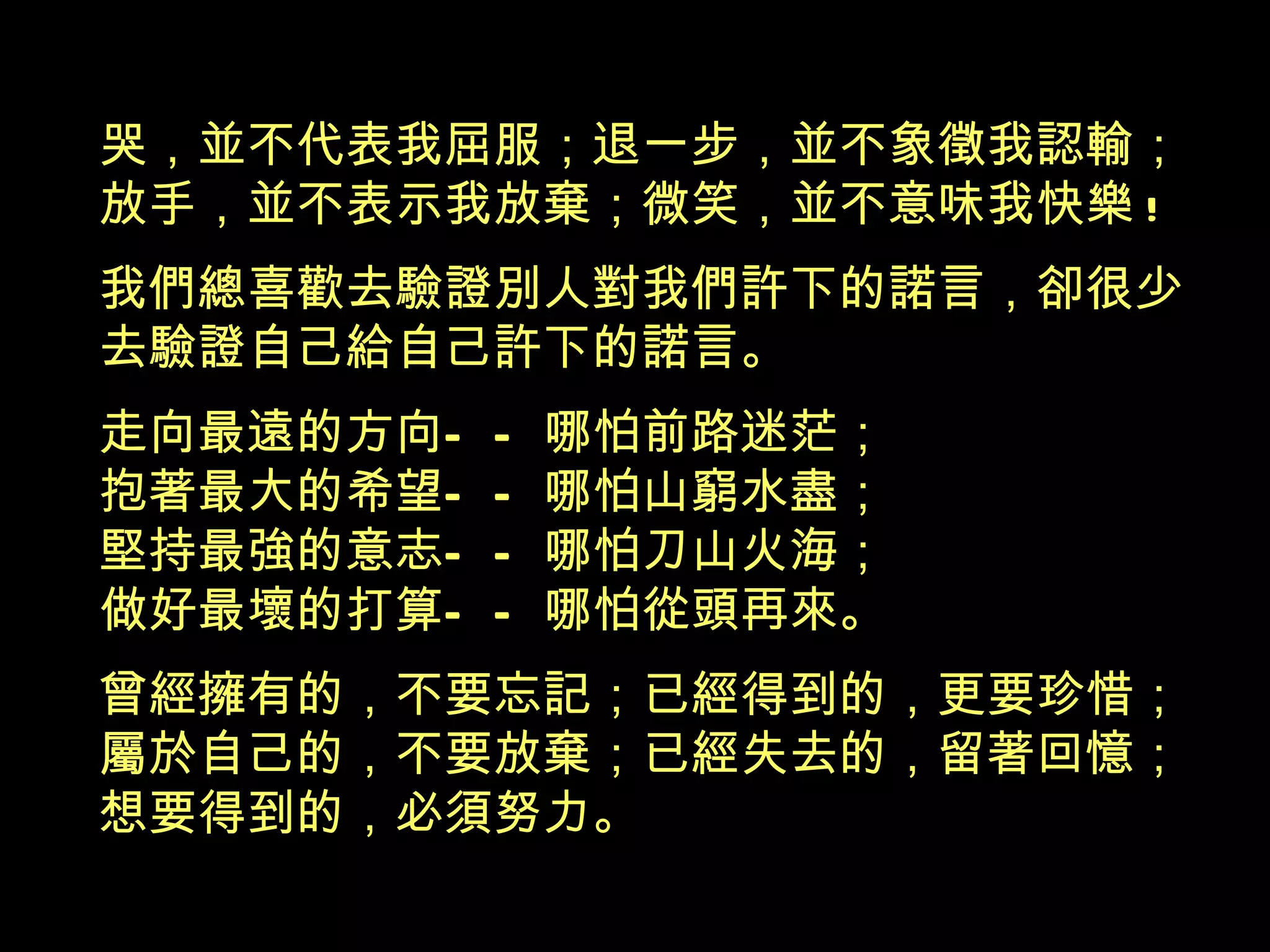 哭，並不代表我屈服；退一步，並不象徵我認輸； 放手，並不表示我放棄；微笑，並不意味我快樂 ! 我們總喜歡去驗證別人對我們許下的諾言，卻很少 去驗證自己給自己許下的諾言。 走向最遠的方向 ——哪怕前路迷茫； 抱著最大的希望—— 哪怕山窮水盡； 堅持最強的意志 ——哪怕刀山火海； 做好最壞的打算 —— 哪怕從頭再來。 曾經擁有的，不要忘記；已經得到的，更要珍惜； 屬於自己的，不要放棄；已經失去的，留著回憶； 想要得到的，必須努力 。 