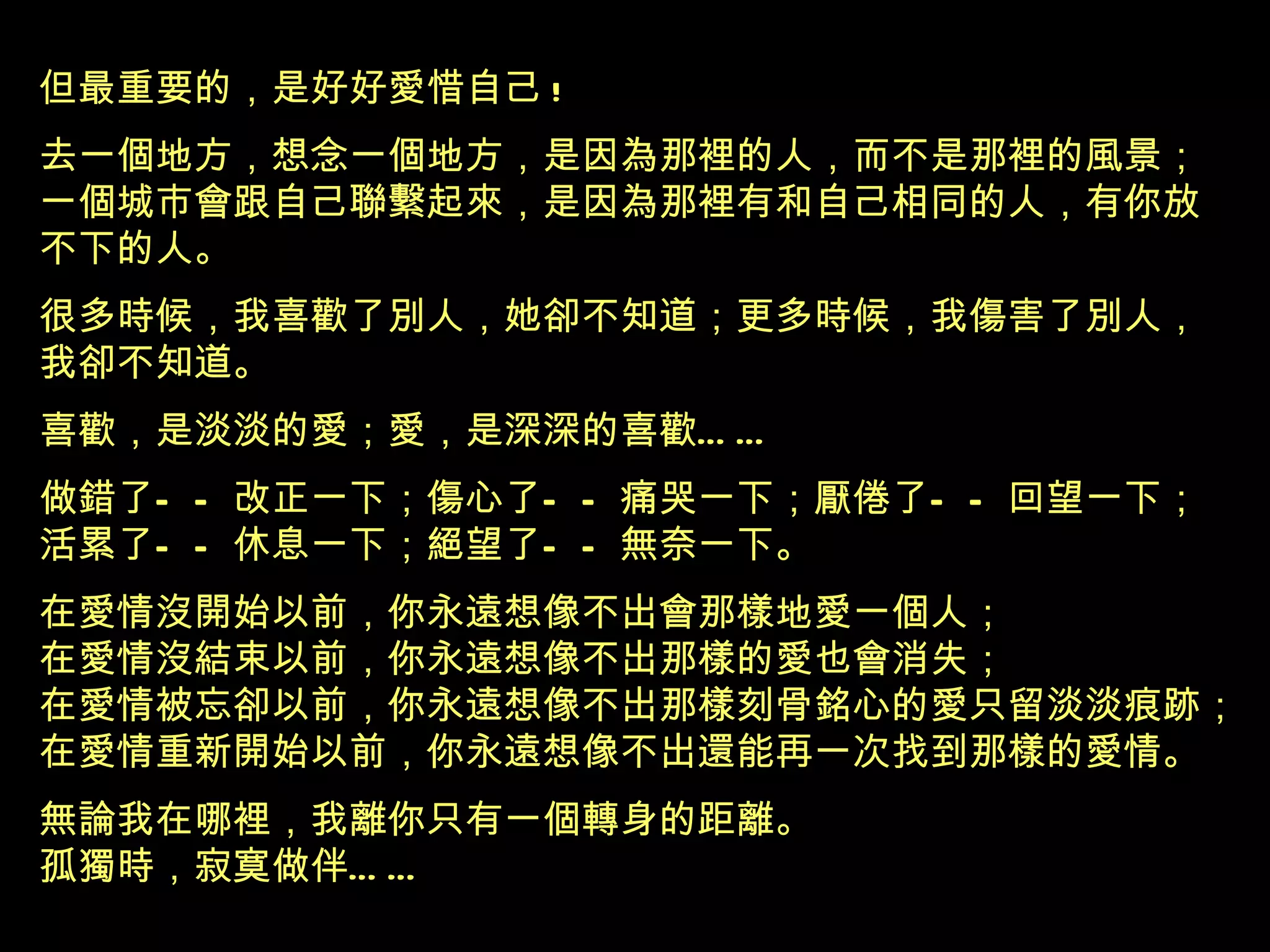 但最重要的，是好好愛惜自己 ! 去一個地方，想念一個地方，是因為那裡的人，而不是那裡的風景 ； 一個城市會跟自己聯繫起來，是因為那裡有和自己相同的人，有你放 不下的人 。 很多時候，我喜歡了別人，她卻不知道；更多時候，我傷害了別人， 我卻不知道。 喜歡，是淡淡的愛；愛，是深深的喜歡 …… 做錯了——改正一下；傷心了——痛哭一下；厭倦了——回望一下； 活累了——休息一下；絕望了——無奈一下。 在愛情沒開始以前，你永遠想像不出會那樣地愛一個人； 在愛情沒結束以前，你永遠想像不出那樣的愛也會消失； 在愛情被忘卻以前，你永遠想像不出那樣刻骨銘心的愛只留淡淡痕跡； 在愛情重新開始以前，你永遠想像不出還能再一次找到那樣的愛情。 無論我在哪裡，我離你只有一個轉身的距離。 孤獨時，寂寞做伴 …… 