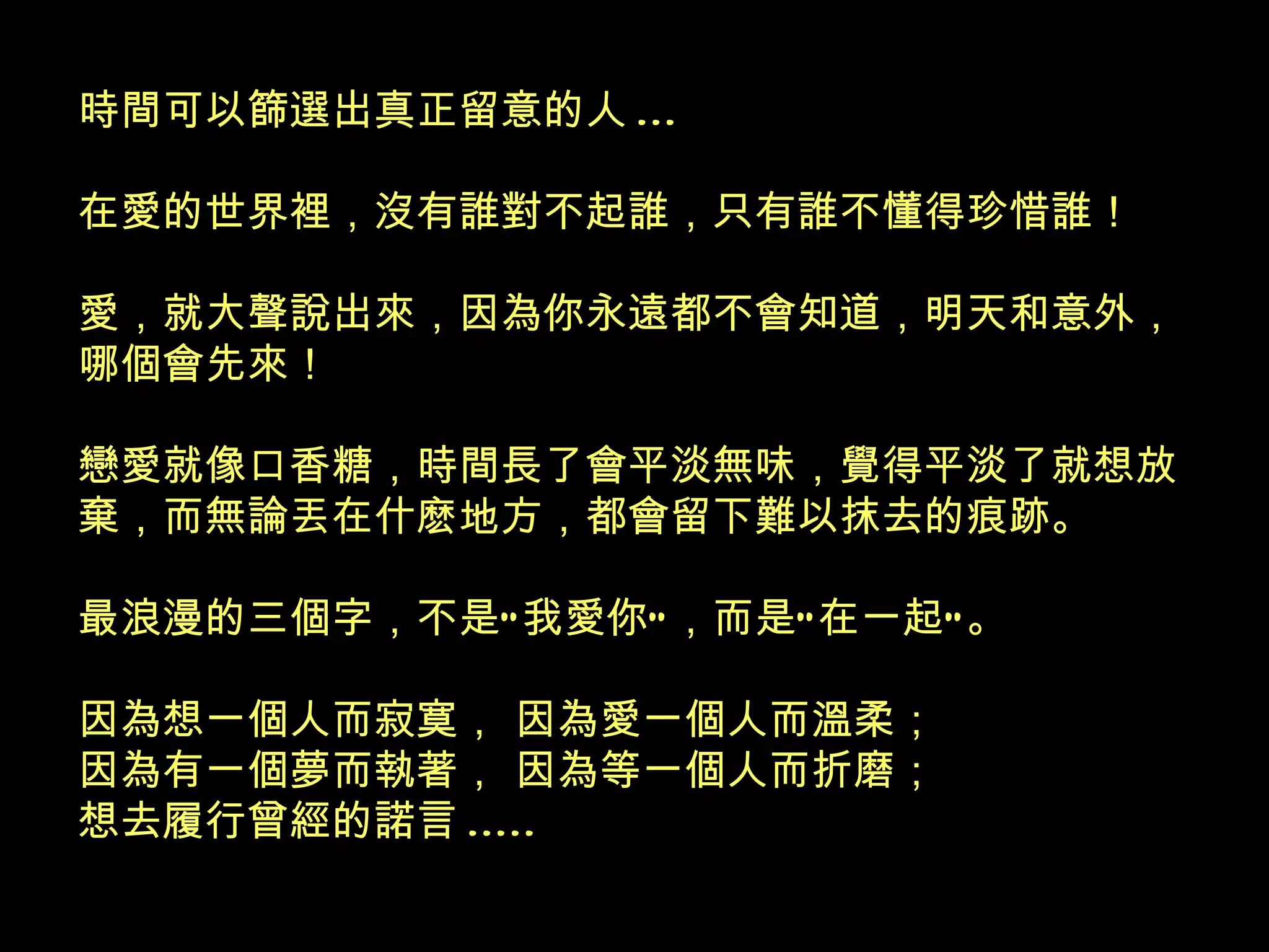 時間可以篩選出真正留意的人 ... 在愛的世界裡，沒有誰對不起誰，只有誰不懂得珍惜誰！ 愛，就大聲說出來，因為你永遠都不會知道，明天和意外，哪個會先來！ 戀愛就像口香糖，時間長了會平淡無味，覺得平淡了就想放棄，而無論丟在什麽地方，都會留下難以抹去的痕跡。 最浪漫的三個字，不是“我愛你”，而是“在一起”。 因為想一個人而寂寞， 因為愛一個人而溫柔； 因為有一個夢而執著， 因為等一個人而折磨； 想去履行曾經的諾言 .....   