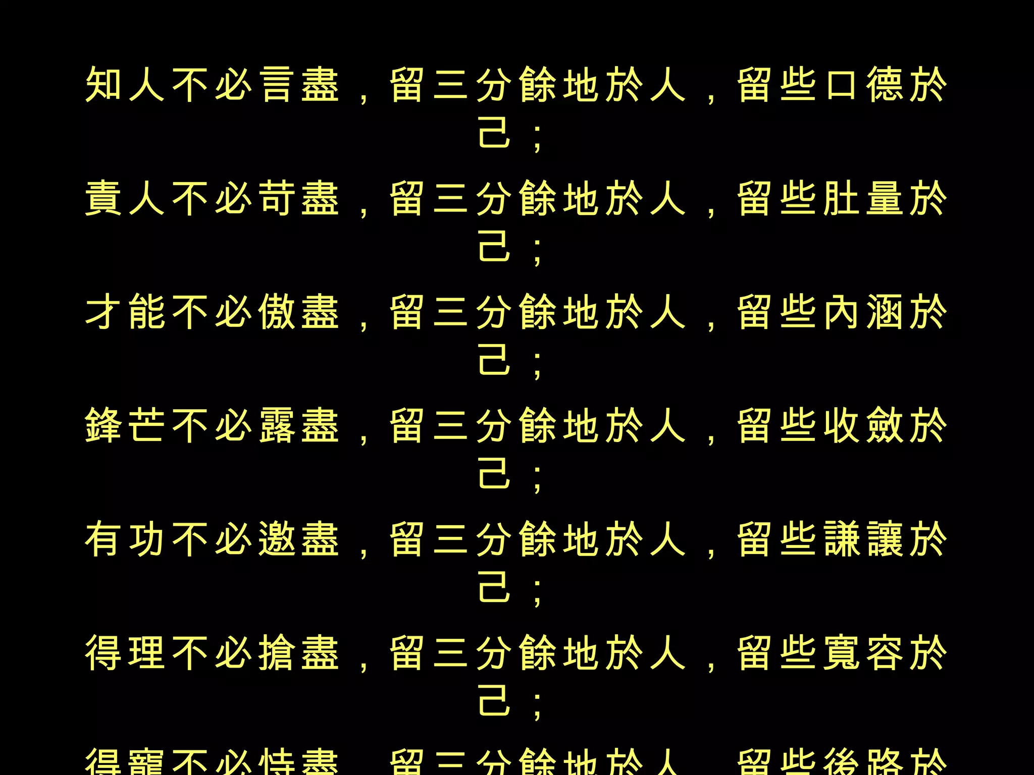 知人不必言盡，留三分餘地於人，留些口德於己； 責人不必苛盡，留三分餘地於人，留些肚量於己； 才能不必傲盡，留三分餘地於人，留些內涵於己； 鋒芒不必露盡，留三分餘地於人，留些收斂於己； 有功不必邀盡，留三分餘地於人，留些謙讓於己； 得理不必搶盡，留三分餘地於人，留些寬容於己； 得寵不必恃盡，留三分餘地於人，留些後路於己； 氣勢不必倚盡，留三分餘地於人，留些厚道於己； 富貴不必享盡，留三分餘地於人，留些福擇於己； 凡事不必做盡，留三分餘地於人，留些余德於己。 