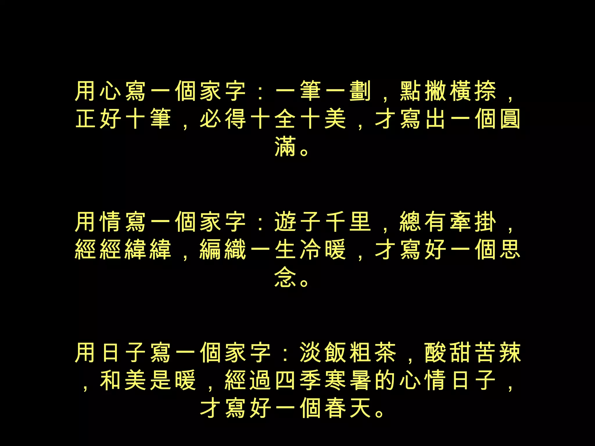 用心寫一個家字：一筆一劃，點撇橫捺， 正好十筆，必得十全十美，才寫出一個 圓滿。 用情寫一個家字：遊子千里，總有牽掛， 經經緯緯，編織一生冷暖，才寫好一個 思念。 用日子寫一個家字：淡飯粗茶，酸甜苦辣，和美是暖，經過四季寒暑的心情日子， 才寫好一個春天。 