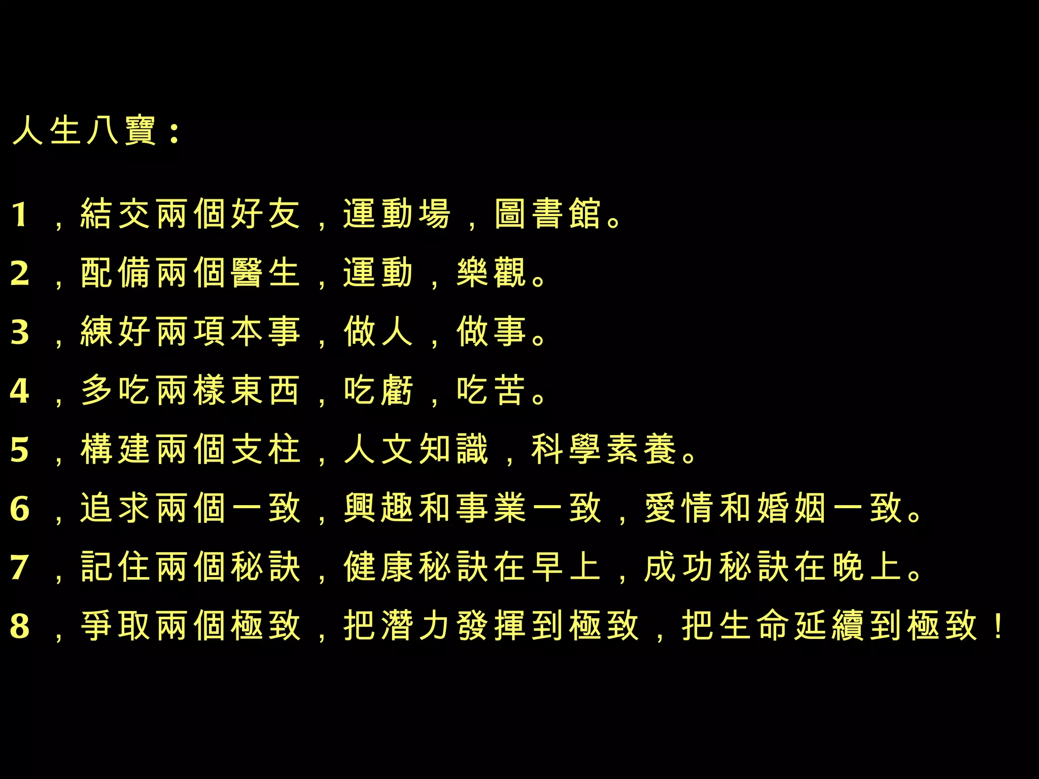 人生八寶 : 1 ，結交兩個好友，運動場，圖書館 。 2 ，配備兩個醫生，運動，樂觀 。 3 ，練好兩項本事，做人，做事 。 4 ，多吃兩樣東西，吃虧，吃苦 。 5 ，構建兩個支柱，人文知識，科學素養 。 6 ，追求兩個一致，興趣和事業一致，愛情和婚姻一致 。 7 ，記住兩個秘訣，健康秘訣在早上，成功秘訣在晚上 。 8 ，爭取兩個極致，把潛力發揮到極致，把生命延續到極致！ 