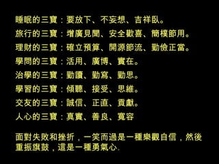 睡眠的三寶：要放下、不妄想、吉祥臥。 旅行的三寶：增廣見聞、安全歡喜、簡樸節用。 理財的三寶：確立預算、開源節流、勤儉正當。 學問的三寶：活用、廣博、實在。 治學的三寶：勤讀、勤寫、勤思。 學習的三寶：傾聽、接受、思維。 交友的三寶：誠信、正直、貢獻。 人心的三寶：真實、善良、寬容  面對失敗和挫折，一笑而過是一種樂觀自信，然後重振旗鼓，這是一 種勇氣心 。 