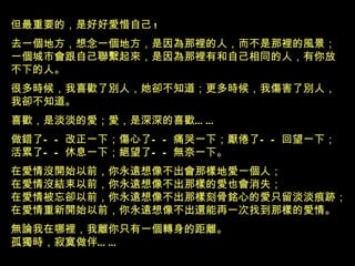 但最重要的，是好好愛惜自己 ! 去一個地方，想念一個地方，是因為那裡的人，而不是那裡的風景 ； 一個城市會跟自己聯繫起來，是因為那裡有和自己相同的人，有你放 不下的人 。 很多時候，我喜歡了別人，她卻不知道；更多時候，我傷害了別人， 我卻不知道。 喜歡，是淡淡的愛；愛，是深深的喜歡 …… 做錯了——改正一下；傷心了——痛哭一下；厭倦了——回望一下； 活累了——休息一下；絕望了——無奈一下。 在愛情沒開始以前，你永遠想像不出會那樣地愛一個人； 在愛情沒結束以前，你永遠想像不出那樣的愛也會消失； 在愛情被忘卻以前，你永遠想像不出那樣刻骨銘心的愛只留淡淡痕跡； 在愛情重新開始以前，你永遠想像不出還能再一次找到那樣的愛情。 無論我在哪裡，我離你只有一個轉身的距離。 孤獨時，寂寞做伴 …… 