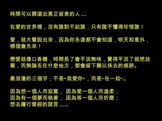 時間可以篩選出真正留意的人 ... 在愛的世界裡，沒有誰對不起誰，只有誰不懂得珍惜誰！ 愛，就大聲說出來，因為你永遠都不會知道，明天和意外，哪個會先來！ 戀愛就像口香糖，時間長了會平淡無味，覺得平淡了就想放棄，而無論丟在什麽地方，都會留下難以抹去的痕跡。 最浪漫的三個字，不是“我愛你”，而是“在一起”。 因為想一個人而寂寞， 因為愛一個人而溫柔； 因為有一個夢而執著， 因為等一個人而折磨； 想去履行曾經的諾言 .....   