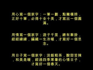 用心寫一個家字：一筆一劃，點撇橫捺， 正好十筆，必得十全十美，才寫出一個 圓滿。 用情寫一個家字：遊子千里，總有牽掛， 經經緯緯，編織一生冷暖，才寫好一個 思念。 用日子寫一個家字：淡飯粗茶，酸甜苦辣，和美是暖，經過四季寒暑的心情日子， 才寫好一個春天。 