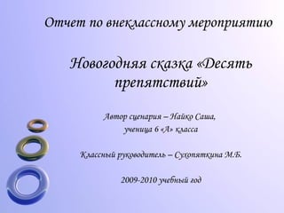 Отчет по внеклассному мероприятию Новогодняя сказка «Десять препятствий» Автор сценария – Найко Саша,  ученица 6 «А» класса Классный руководитель – Сухопяткина М.Б. 2009-2010 учебный год 