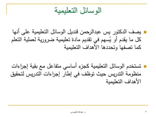 ‫د‬.‫المديرس‬ ‫عبدهللا‬ 2
‫التعليمية‬ ‫الوسائل‬
‫أنيا‬ ‫عمى‬ ‫التعميمية‬ ‫الوسائل‬ ‫قنديل‬ ‫عبدالرحمن‬ ‫يس‬ ‫الدكتور‬ ‫يصف‬
‫التعمم‬ ‫لعممية‬ ‫ية‬‫ر‬‫ضرو‬ ‫تعميمية‬ ‫مادة‬ ‫تقديم‬ ‫في‬ ‫سيم‬ُ‫ي‬ ‫أو‬ ‫يقدم‬ ‫ما‬ ‫كل‬
‫التعميمية‬ ‫األىداف‬ ‫وتحددىا‬ ‫تصفيا‬ ‫كما‬
‫اءات‬‫ر‬‫إج‬ ‫بقية‬ ‫مع‬ ‫متفاعل‬ ‫أساسي‬ ‫ء‬‫كجز‬ ‫التعميمية‬ ‫الوسائل‬ ‫تستخدم‬
‫لتحقيق‬ ‫يس‬‫ر‬‫التد‬ ‫اءات‬‫ر‬‫إج‬ ‫إطار‬ ‫في‬ ‫توظف‬ ‫حيث‬ ‫يس‬‫ر‬‫التد‬ ‫منظومة‬
‫التعميمية‬ ‫األىداف‬
 