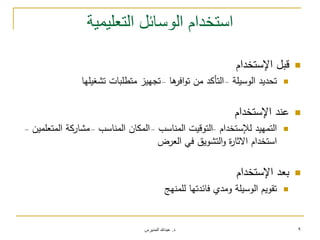 ‫د‬.‫المديرس‬ ‫عبدهللا‬ 9
‫التعليمية‬ ‫الوسائل‬ ‫استخدام‬
‫اإلستخدام‬ ‫قبل‬
‫الوسيمة‬ ‫تحديد‬–‫ىا‬‫افر‬‫و‬‫ت‬ ‫من‬ ‫التأكد‬–‫تشغيميا‬ ‫متطمبات‬ ‫تجييز‬
‫اإلستخدام‬ ‫عند‬
‫لإلستخدام‬ ‫التمييد‬–‫المناسب‬ ‫التوقيت‬–‫المناسب‬ ‫المكان‬–‫المتعممين‬ ‫مشاركة‬–
‫العرض‬ ‫في‬ ‫التشويق‬‫و‬ ‫ة‬‫ر‬‫االثا‬ ‫استخدام‬
‫اإلستخدام‬ ‫بعد‬
‫لممنيج‬ ‫فائدتيا‬ ‫ومدي‬ ‫الوسيمة‬ ‫تقويم‬
 