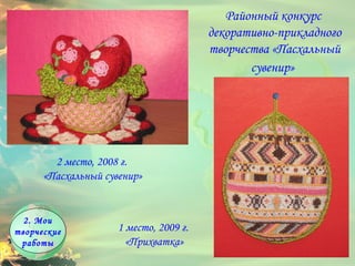 2. Мои творческие работы Районный конкурс  декоративно-прикладного творчества «Пасхальный сувенир»   1 место, 2009 г.  «Прихватка» 2 место, 2008 г.  «Пасхальный сувенир» 