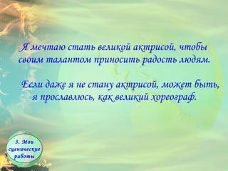Я мечтаю стать великой актрисой, чтобы своим талантом приносить радость людям.      Если даже я не стану актрисой, может быть, я прославлюсь, как великий хореограф.       3. Мои сценические работы 