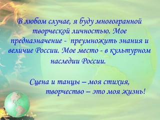 В любом случае, я буду многогранной творческой личностью. Мое предназначение -  преумножить знания и величие России. Мое место - в культурном наследии России.     Сцена и танцы – моя стихия,  творчество – это моя жизнь! 