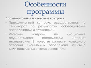 Особенности
           программы
Промежуточный и итоговый контроль
• Промежуточный контроль осуществляется на
  семинарах по результатам собеседования
  преподавателя и слушателей.
• Итоговый      контроль      по      дисциплине
  осуществляется      посредством        интернет
  тестирования. В качестве критерия успешного
  освоения дисциплины определена величина
  доли правильных ответов равная 70%.
 