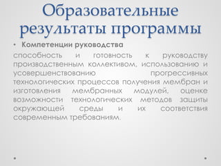 Образовательные
 результаты программы
• Компетенции руководства
способность    и   готовность    к    руководству
производственным коллективом, использованию и
усовершенствованию                 прогрессивных
технологических процессов получения мембран и
изготовления  мембранных      модулей,    оценке
возможности технологических методов защиты
окружающей      среды    и     их    соответствия
современным требованиям.
 