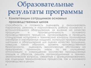 Образовательные
 результаты программы
• Компетенции сотрудников основных
  производственных цехов
способность и готовность оценивать и анализировать
параметры, режимы и нормативность работы основного и
вспомогательного оборудования, их влияние на качество
продукции        и      производительность     основного
производственного процесса, организовывать и проводить
стандартные испытания и технический контроль полимерных
мембран и мембранных модулей, используя прогрессивные
методики и оборудование для оценки качества продукции,
повышая, таким образом, уровень производственной
безопасности,     оценивать экологическую обстановку на
предприятии,    принимать   меры    по    ее  улучшению,
оптимизации и сокращению количества промышленных
отходов и сбросов, решать организационные и технико-
экономические вопросы, связанные с функционированием,
как отдельных технологических процессов, так и основного
производства в целом.
 