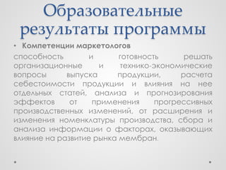 Образовательные
 результаты программы
• Компетенции маркетологов
способность        и      готовность      решать
организационные       и   технико-экономические
вопросы      выпуска     продукции,      расчета
себестоимости продукции и влияния на нее
отдельных статей, анализа и прогнозирования
эффектов      от    применения     прогрессивных
производственных изменений, от расширения и
изменения номенклатуры производства, сбора и
анализа информации о факторах, оказывающих
влияние на развитие рынка мембран.
 