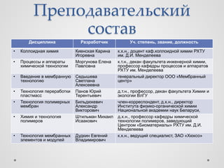 Преподавательский
              состав
       Дисциплина              Разработчик          Уч. степень, звание, должность

•   Коллоидная химия         Киенская Карина   к.х.н., доцент каф.коллоидной химии РХТУ
                             Игоревна          им. Д.И. Менделеева
•   Процессы и аппараты      Моргунова Елена   к.т.н., декан факультета инженерной химии,
    химической технологии    Павловна          профессор кафедры процессов и аппаратов
                                               РХТУ им. Менделеева
•   Введение в мембранную    Седышева          генеральный директор ООО «Мембранный
    технологию               Светлана          центр»
                             Алексеевна
•   Технология переработки   Панов Юрий        д.т.н., профессор, декан факультета Химии и
    пластмасс                Терентьевич       экологии ВлГУ
•   Технология полимерных    Бильдюкевич       член-корреспондент, д.х.н., директор
    мембран                  Александр         Института физико-органической химии
                             Викторович        Национальной академии наук Беларуси,
•   Химия и технология       Штильман Михаил   д.х.н., профессор кафедры химической
    полимеров                Исаакович         технологии полимеров, заведующий
                                               Центром «Биоматериалы» РХТУ им. Д.И.
                                               Менделеева
•   Технология мембранных    Дудкин Евгений    к.х.н., ведущий специалист, ЗАО «Хюксо»
    элементов и модулей      Владимирович
 